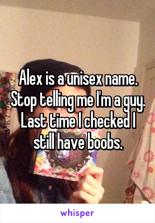 Alex is a unisex name. Stop telling me I'm a guy. Last time I checked I still have boobs.