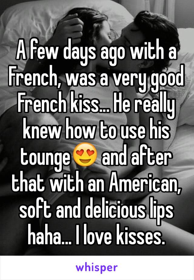 A few days ago with a French, was a very good French kiss... He really knew how to use his tounge😍 and after that with an American, soft and delicious lips haha... I love kisses. 