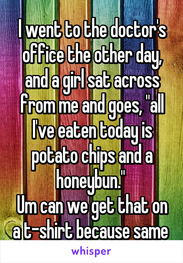I went to the doctor's office the other day, and a girl sat across from me and goes, "all I've eaten today is potato chips and a honeybun." 
Um can we get that on a t-shirt because same 