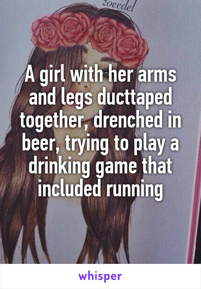 A girl with her arms and legs ducttaped together, drenched in beer, trying to play a drinking game that included running
