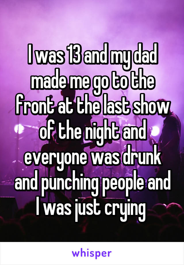 I was 13 and my dad made me go to the front at the last show of the night and everyone was drunk and punching people and I was just crying 