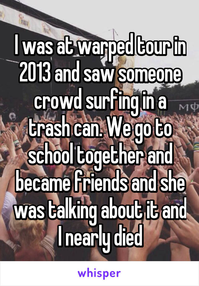 I was at warped tour in 2013 and saw someone crowd surfing in a trash can. We go to school together and became friends and she was talking about it and I nearly died