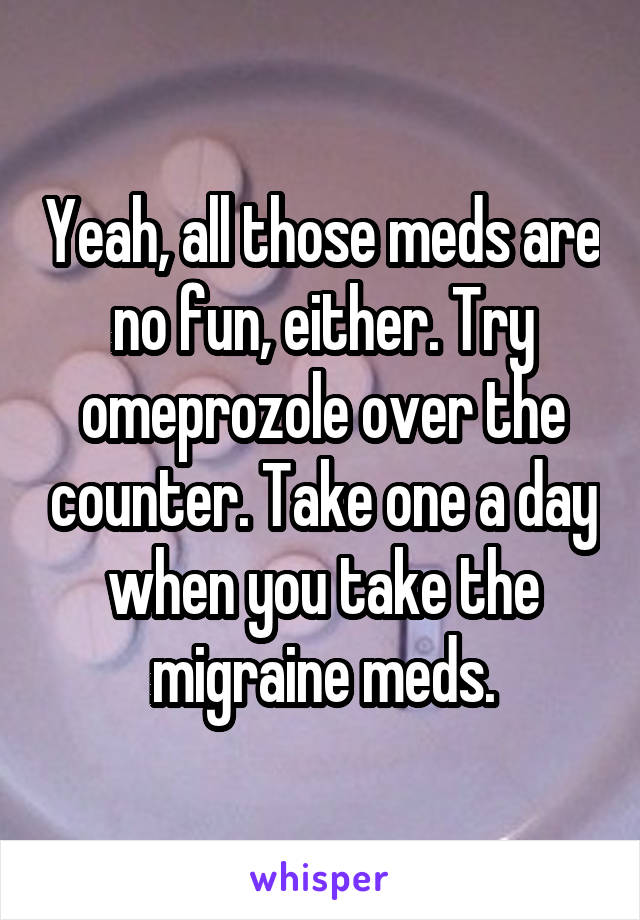 Yeah, all those meds are no fun, either. Try omeprozole over the counter. Take one a day when you take the migraine meds.