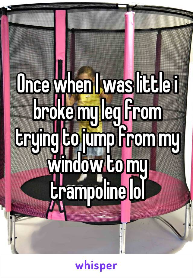 Once when I was little i broke my leg from trying to jump from my window to my trampoline lol