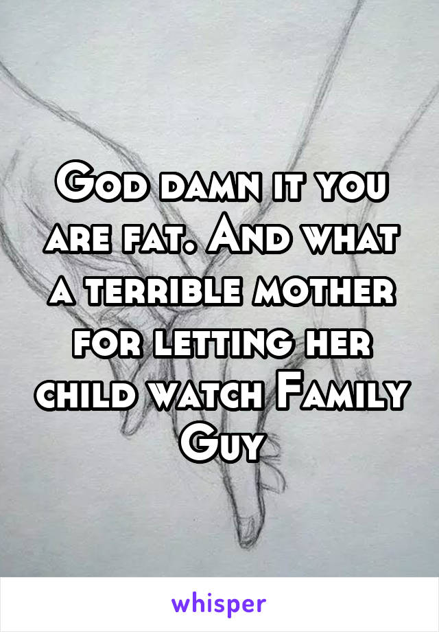 God damn it you are fat. And what a terrible mother for letting her child watch Family Guy