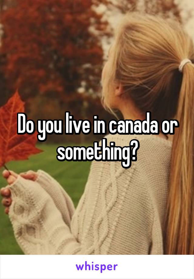 Do you live in canada or something?