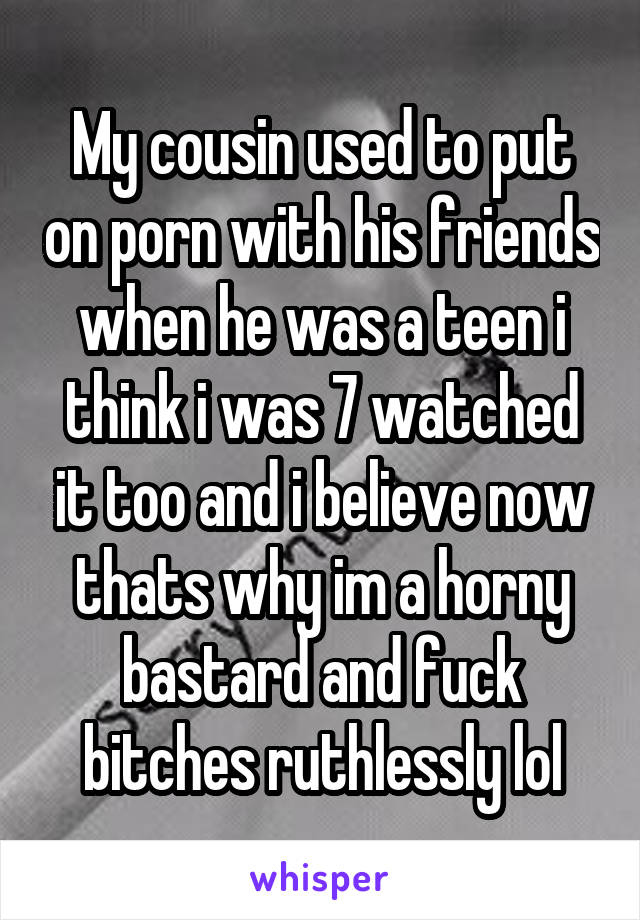 My cousin used to put on porn with his friends when he was a teen i think i was 7 watched it too and i believe now thats why im a horny bastard and fuck bitches ruthlessly lol