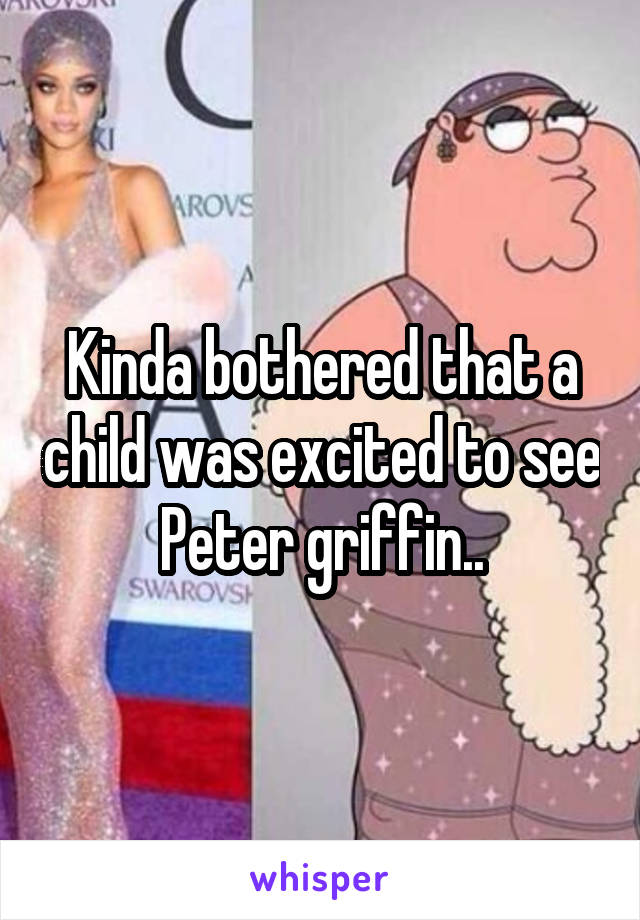 Kinda bothered that a child was excited to see Peter griffin..