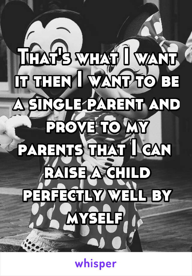 That's what I want it then I want to be a single parent and prove to my parents that I can  raise a child perfectly well by myself 