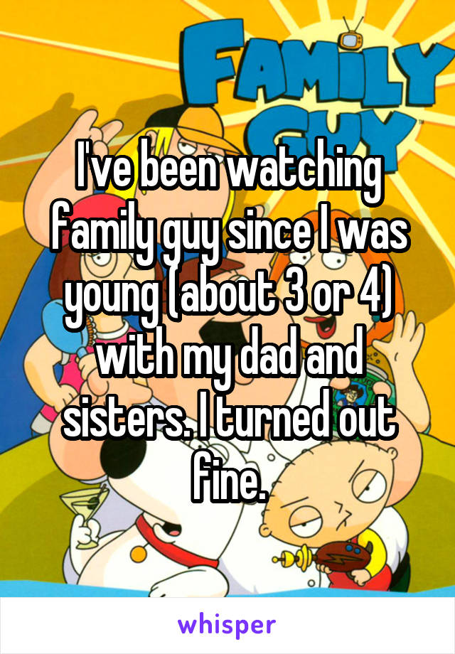 I've been watching family guy since I was young (about 3 or 4) with my dad and sisters. I turned out fine.