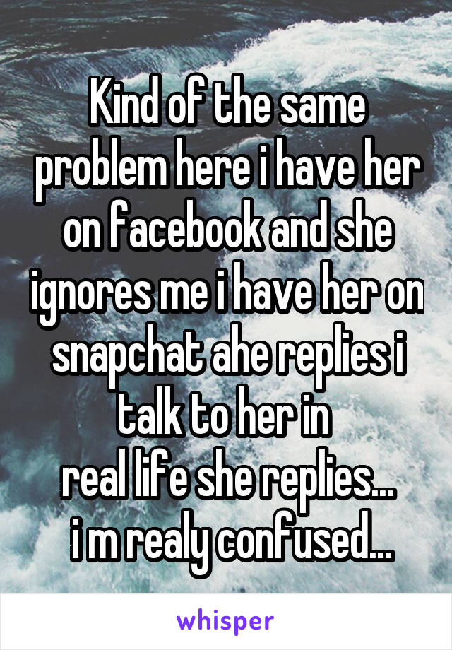 Kind of the same problem here i have her on facebook and she ignores me i have her on snapchat ahe replies i talk to her in 
real life she replies...
 i m realy confused...