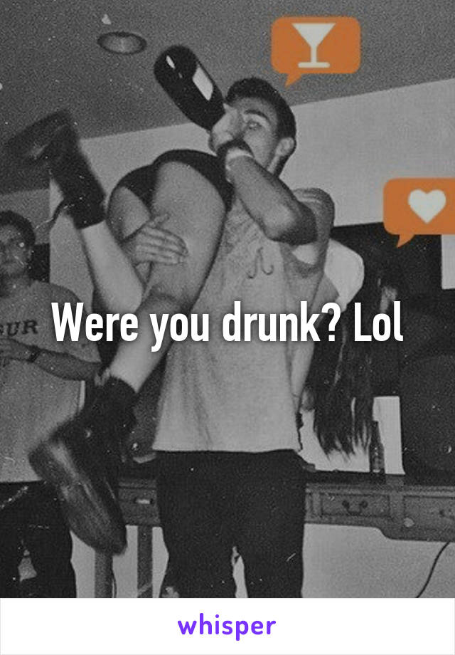 Were you drunk? Lol