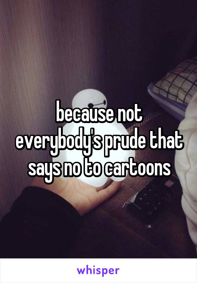 because not everybody's prude that says no to cartoons