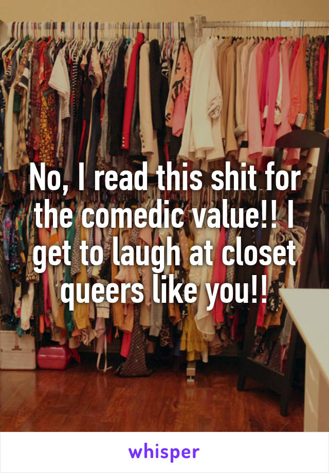 No, I read this shit for the comedic value!! I get to laugh at closet queers like you!!