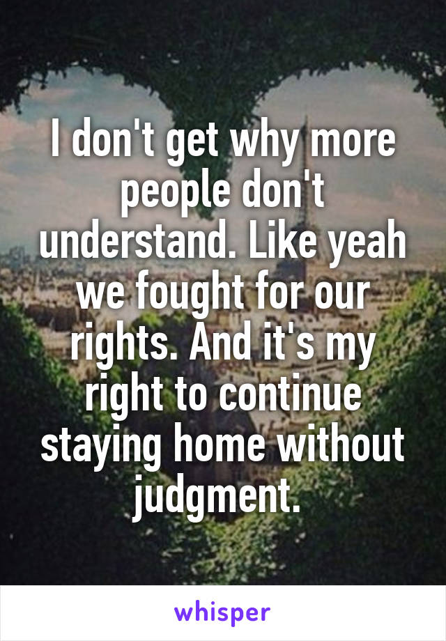 I don't get why more people don't understand. Like yeah we fought for our rights. And it's my right to continue staying home without judgment. 