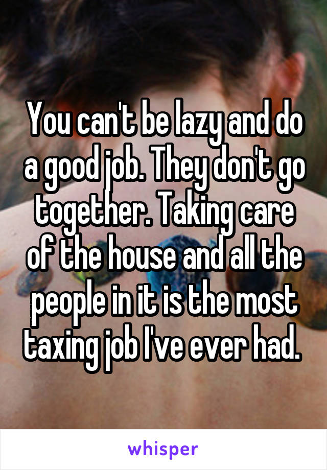 You can't be lazy and do a good job. They don't go together. Taking care of the house and all the people in it is the most taxing job I've ever had. 