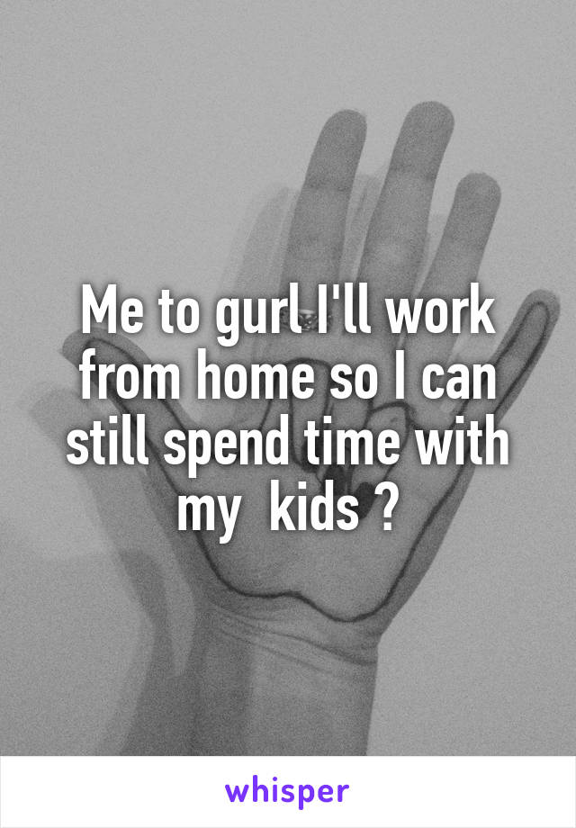 Me to gurl I'll work from home so I can still spend time with my  kids 💗