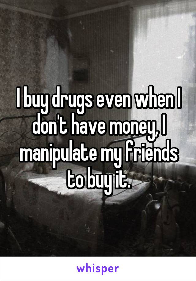 I buy drugs even when I don't have money, I manipulate my friends to buy it.