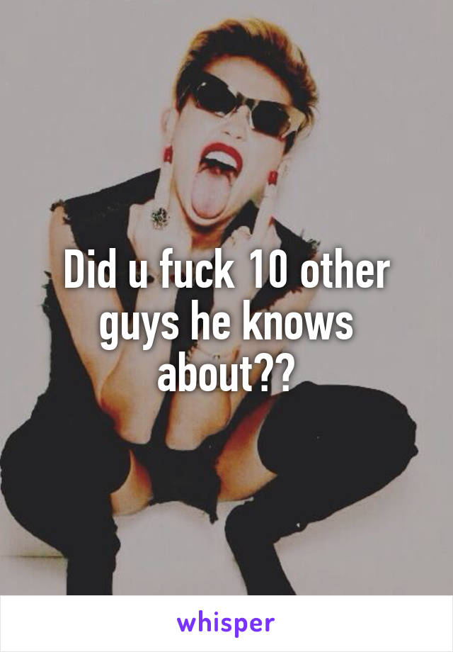 Did u fuck 10 other guys he knows about??