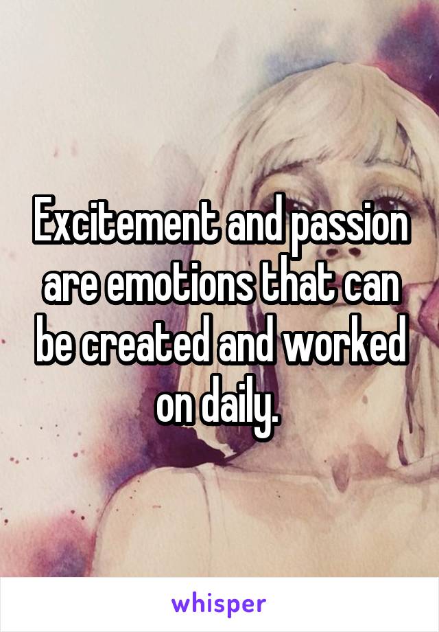 Excitement and passion are emotions that can be created and worked on daily. 