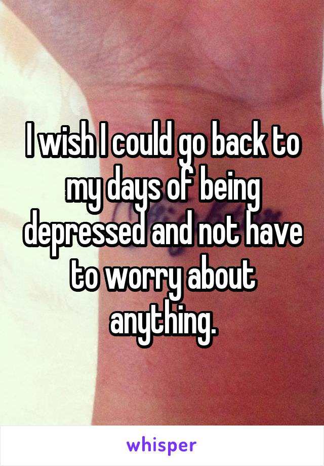 I wish I could go back to my days of being depressed and not have to worry about anything.
