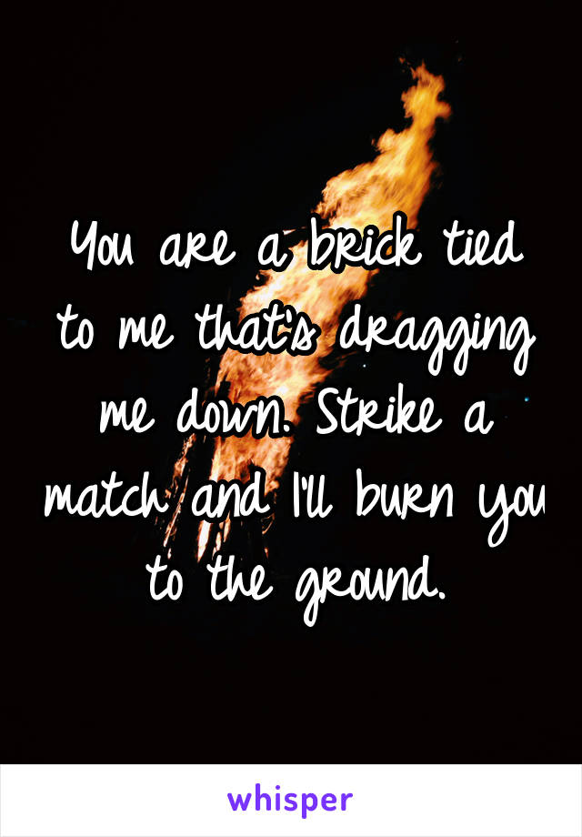 You are a brick tied to me that's dragging me down. Strike a match and I'll burn you to the ground.