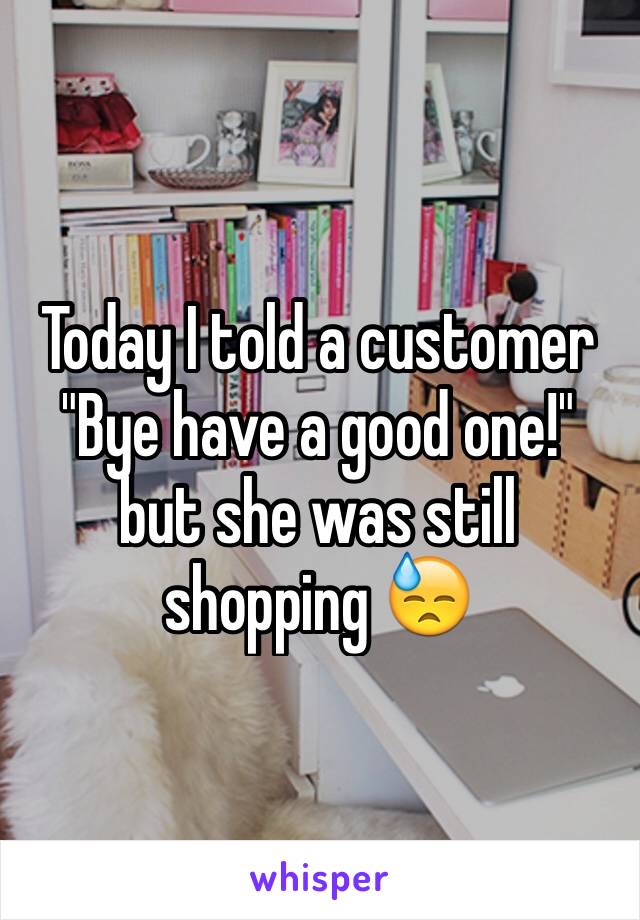 Today I told a customer "Bye have a good one!" but she was still shopping 😓