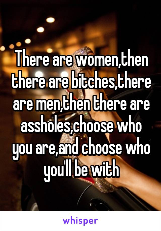 There are women,then there are bitches,there are men,then there are assholes,choose who you are,and choose who you'll be with