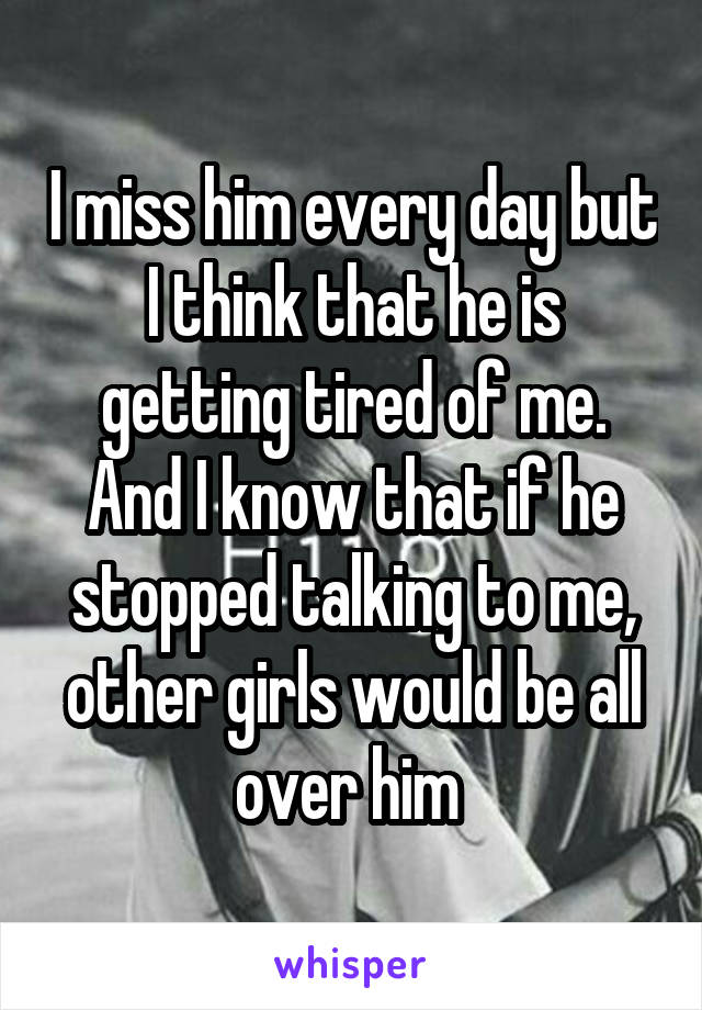 I miss him every day but I think that he is getting tired of me.
And I know that if he stopped talking to me, other girls would be all over him 