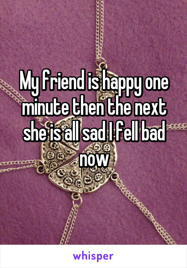 My friend is happy one minute then the next she is all sad I fell bad now
