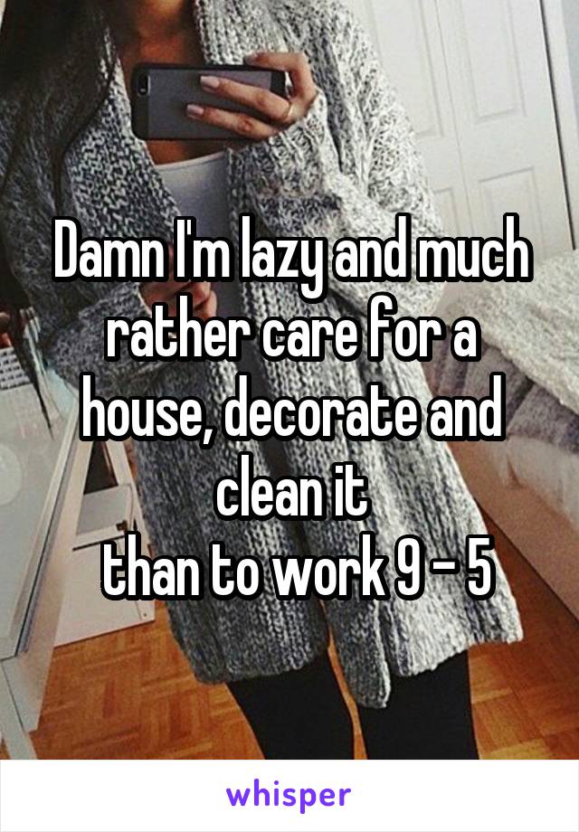 Damn I'm lazy and much rather care for a house, decorate and clean it
 than to work 9 - 5