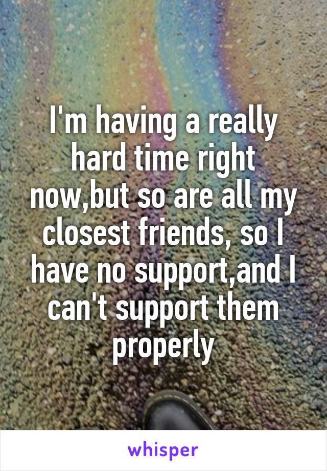 I'm having a really hard time right now,but so are all my closest friends, so I have no support,and I can't support them properly
