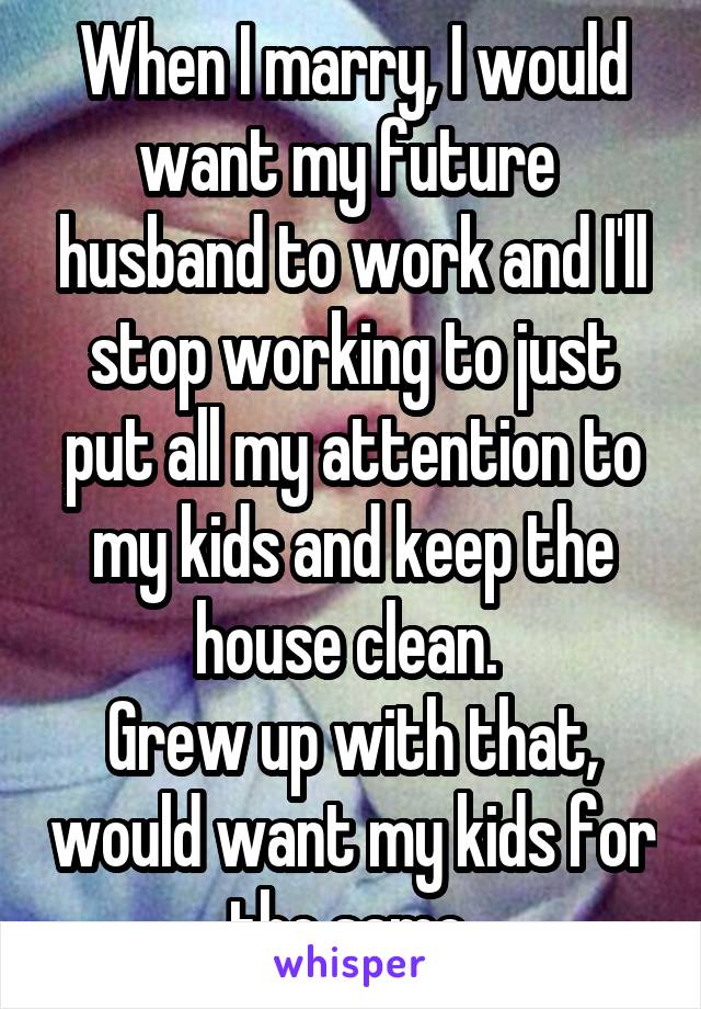 When I marry, I would want my future  husband to work and I'll stop working to just put all my attention to my kids and keep the house clean. 
Grew up with that, would want my kids for the same 