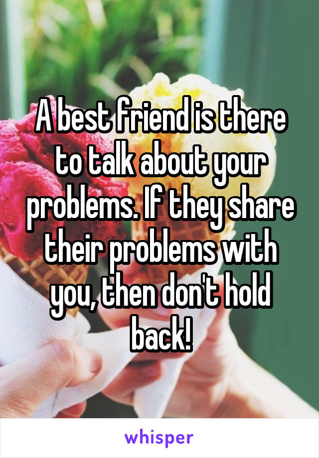 A best friend is there to talk about your problems. If they share their problems with you, then don't hold back!
