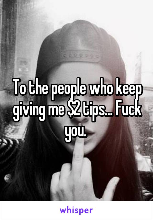 To the people who keep giving me $2 tips... Fuck you. 