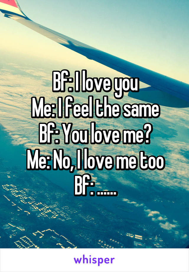 Bf: I love you
Me: I feel the same
Bf: You love me?
Me: No, I love me too
Bf: ......