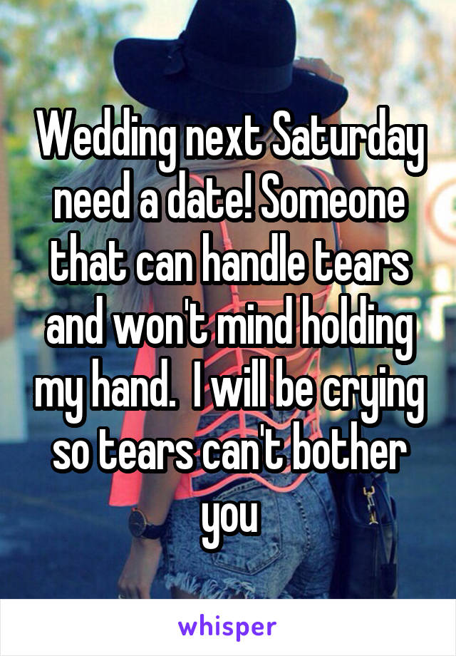 Wedding next Saturday need a date! Someone that can handle tears and won't mind holding my hand.  I will be crying so tears can't bother you