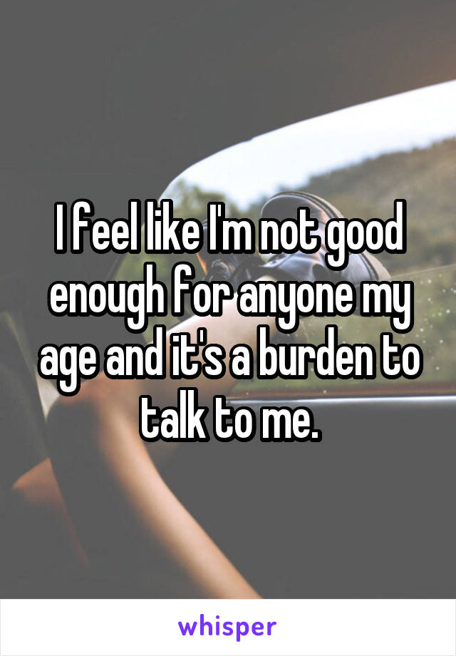 I feel like I'm not good enough for anyone my age and it's a burden to talk to me.