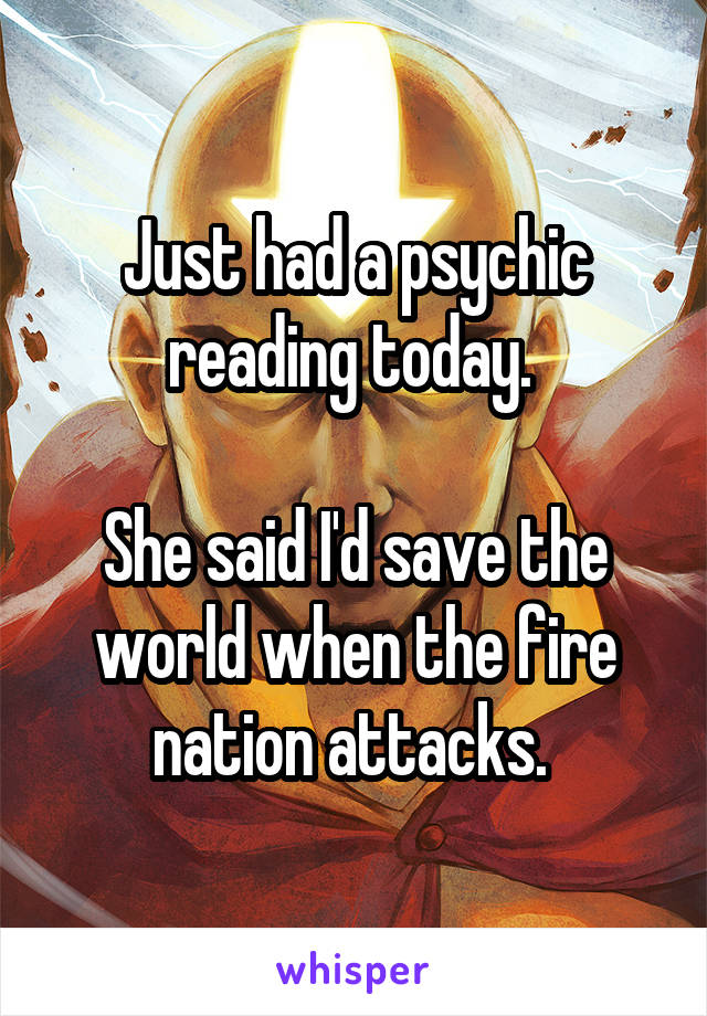 Just had a psychic reading today. 

She said I'd save the world when the fire nation attacks. 