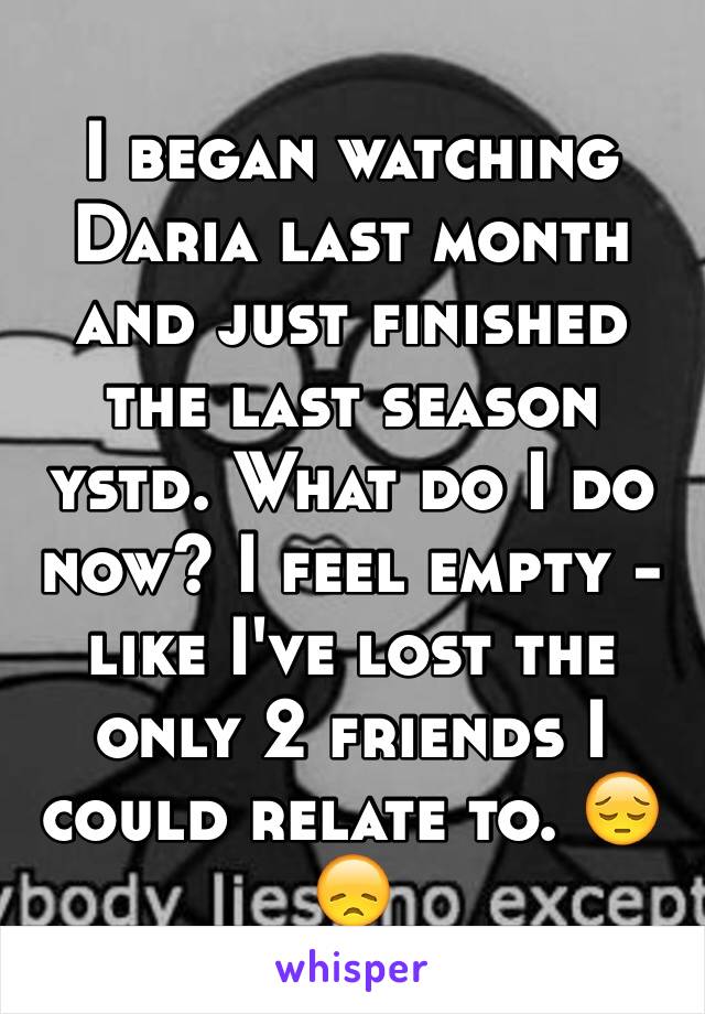 I began watching Daria last month and just finished the last season ystd. What do I do now? I feel empty - like I've lost the only 2 friends I could relate to. 😔😞
