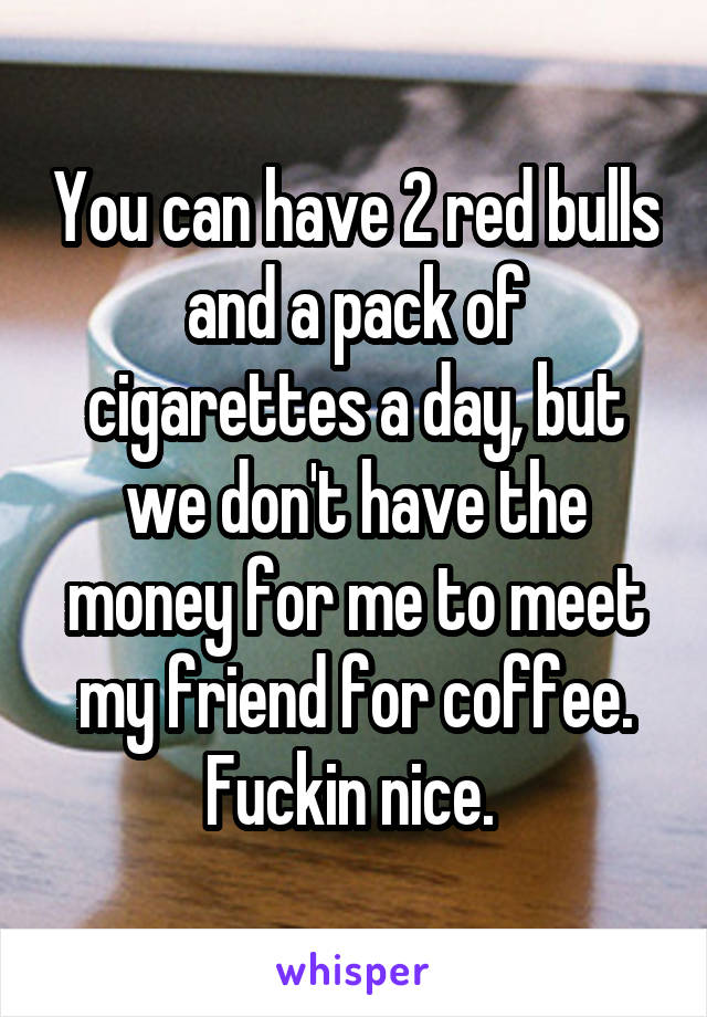 You can have 2 red bulls and a pack of cigarettes a day, but we don't have the money for me to meet my friend for coffee. Fuckin nice. 