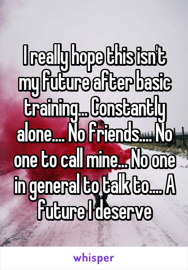 I really hope this isn't my future after basic training... Constantly alone.... No friends.... No one to call mine... No one in general to talk to.... A future I deserve