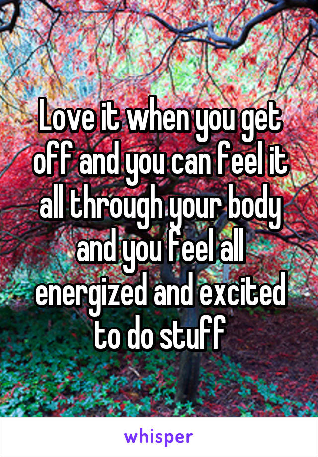 Love it when you get off and you can feel it all through your body and you feel all energized and excited to do stuff