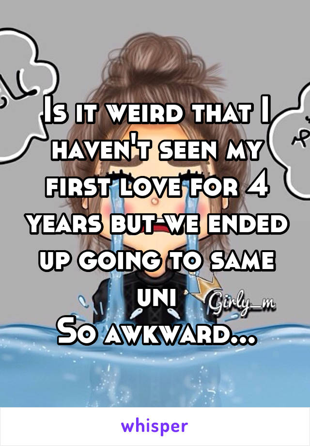 Is it weird that I haven't seen my first love for 4 years but we ended up going to same uni
So awkward...