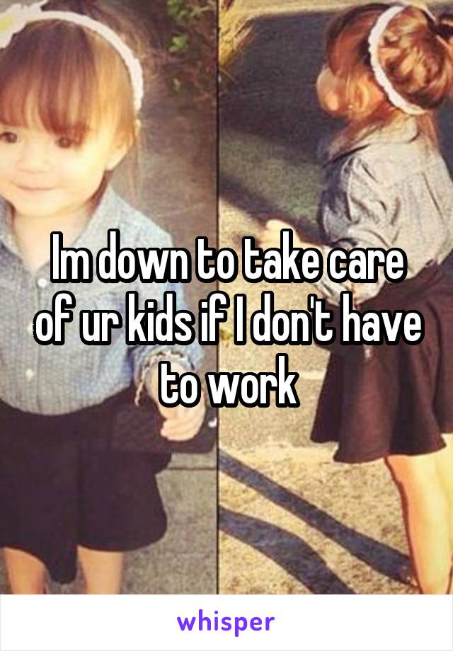 Im down to take care of ur kids if I don't have to work