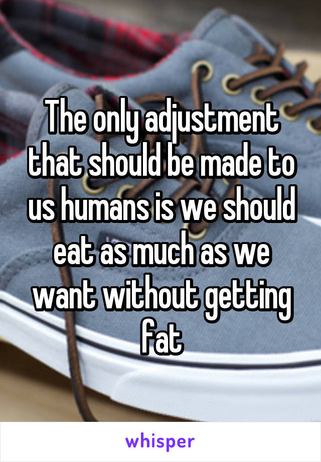 The only adjustment that should be made to us humans is we should eat as much as we want without getting fat