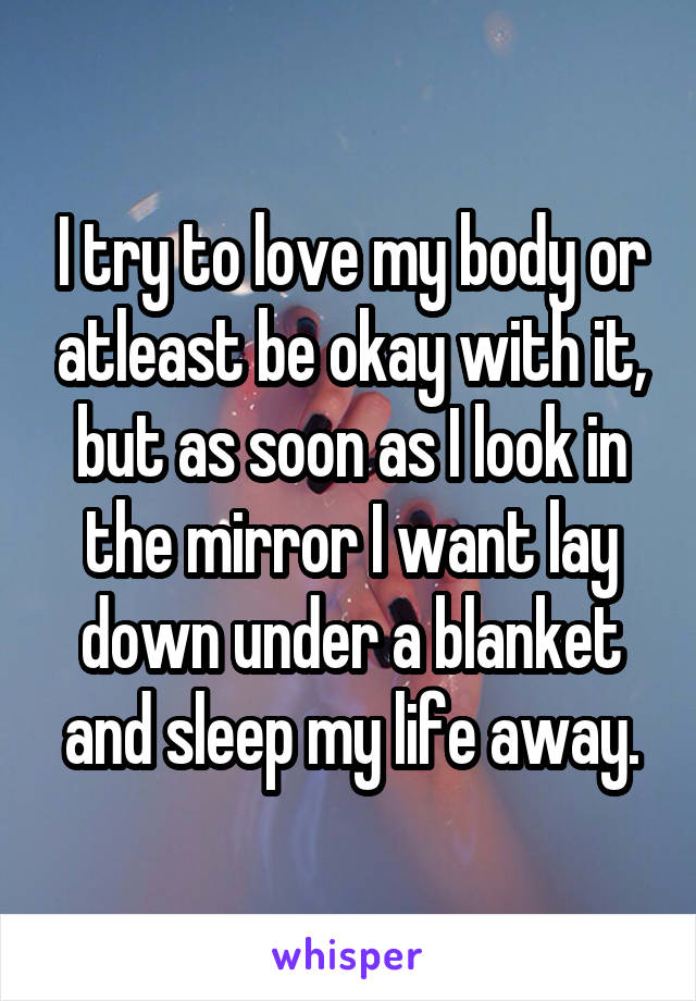 I try to love my body or atleast be okay with it, but as soon as I look in the mirror I want lay down under a blanket and sleep my life away.