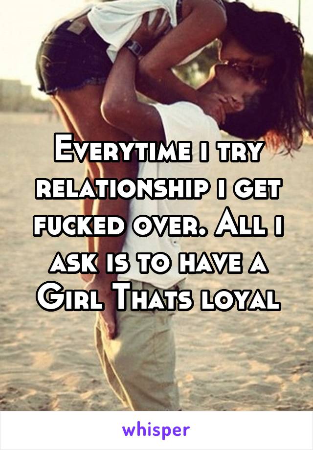 Everytime i try relationship i get fucked over. All i ask is to have a Girl Thats loyal