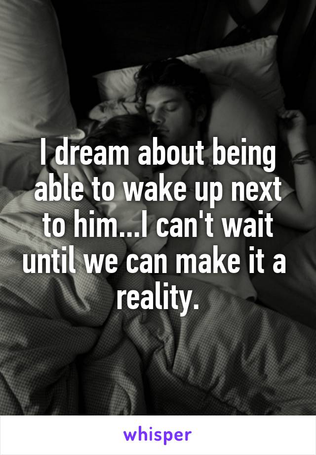 I dream about being able to wake up next to him...I can't wait until we can make it a 
reality.
