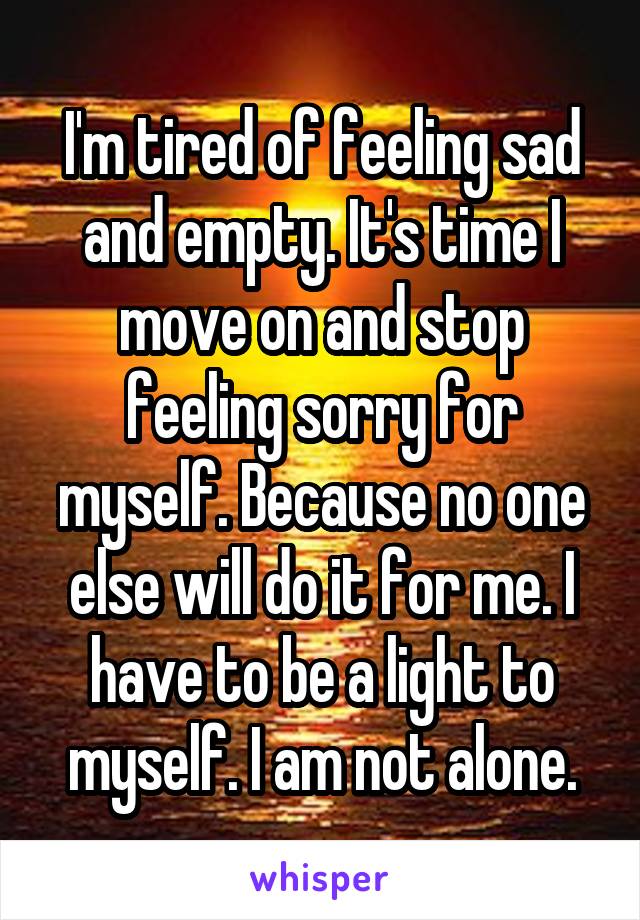 I'm tired of feeling sad and empty. It's time I move on and stop feeling sorry for myself. Because no one else will do it for me. I have to be a light to myself. I am not alone.